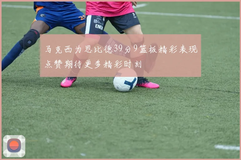 马克西为恩比德39分9篮板精彩表现点赞期待更多精彩时刻