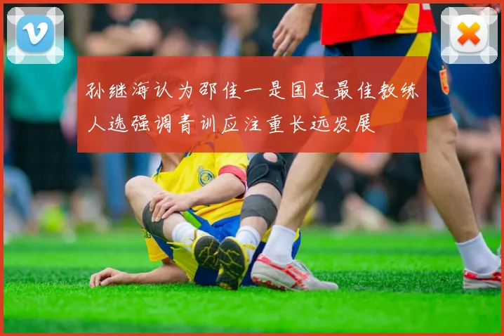 孙继海认为邵佳一是国足最佳教练人选强调青训应注重长远发展