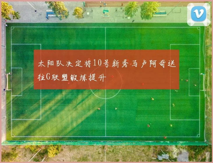 太阳队决定将10号新秀马卢阿奇送往G联盟锻炼提升