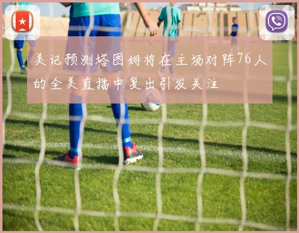 美记预测塔图姆将在主场对阵76人的全美直播中复出引发关注