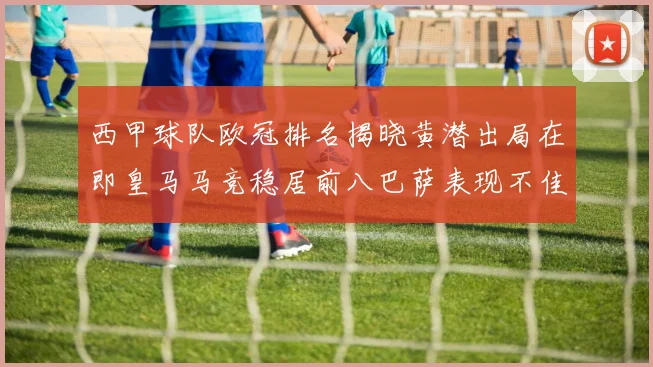 西甲球队欧冠排名揭晓黄潜出局在即皇马马竞稳居前八巴萨表现不佳位列第十五