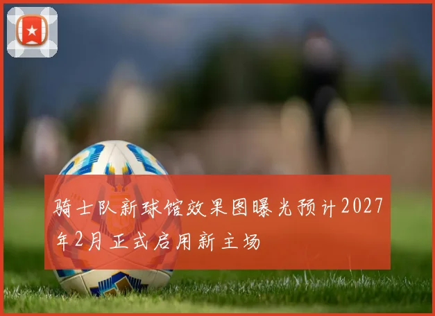 骑士队新球馆效果图曝光预计2027年2月正式启用新主场