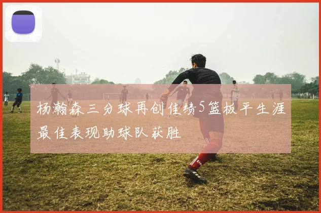 杨瀚森三分球再创佳绩5篮板平生涯最佳表现助球队获胜