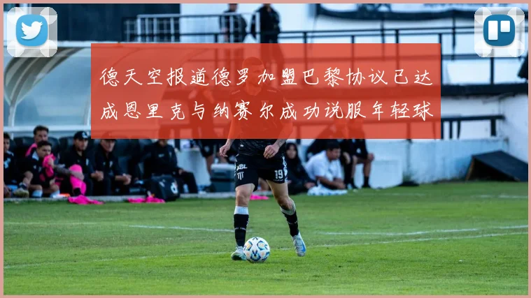 德天空报道德罗加盟巴黎协议已达成恩里克与纳赛尔成功说服年轻球员