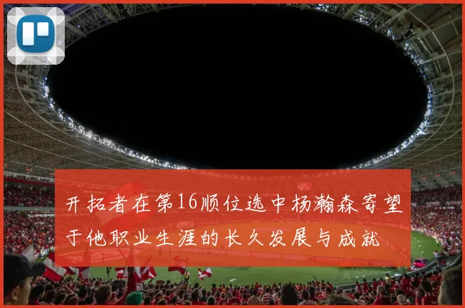 开拓者在第16顺位选中杨瀚森寄望于他职业生涯的长久发展与成就