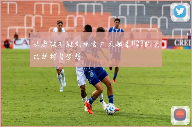 从磨破布鞋到绝食三天越南U23队长的拼搏与梦想