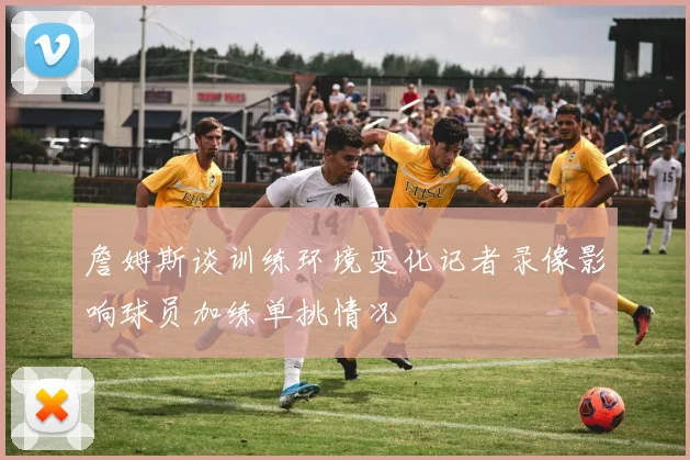 詹姆斯谈训练环境变化记者录像影响球员加练单挑情况