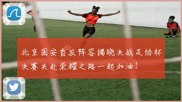 北京国安首发阵容揭晓决战足协杯决赛共赴荣耀之路一起加油！