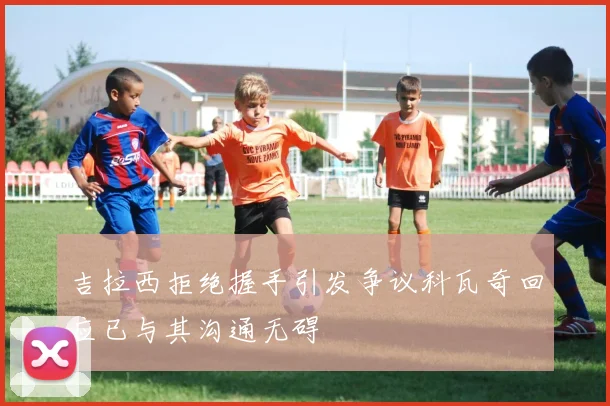 吉拉西拒绝握手引发争议科瓦奇回应已与其沟通无碍