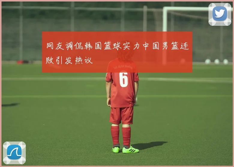 网友调侃韩国篮球实力中国男篮连败引发热议
