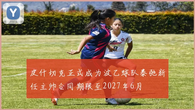 皮什切克正式成为波乙球队泰弛新任主帅合同期限至2027年6月