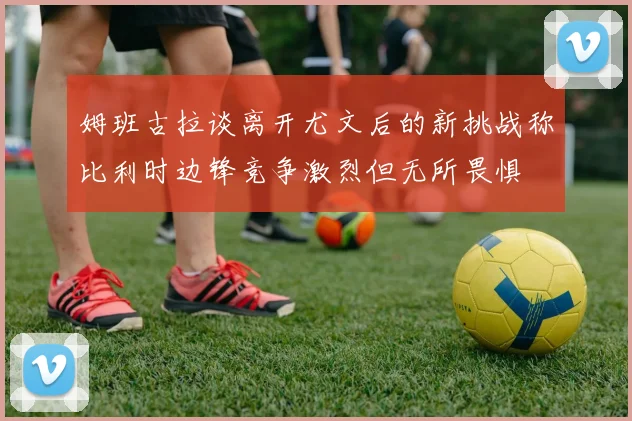 姆班古拉谈离开尤文后的新挑战称比利时边锋竞争激烈但无所畏惧