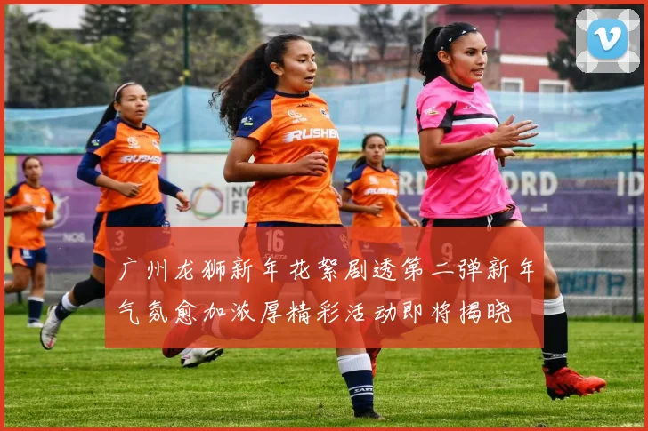 广州龙狮新年花絮剧透第二弹新年气氛愈加浓厚精彩活动即将揭晓