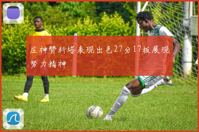 庄神赞科塔表现出色27分17板展现努力精神