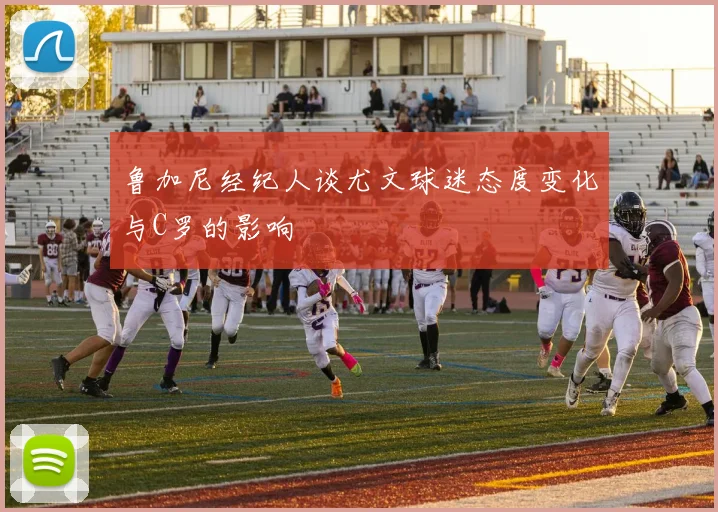 鲁加尼经纪人谈尤文球迷态度变化与C罗的影响