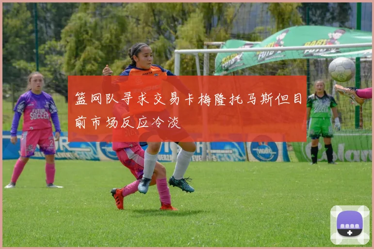 篮网队寻求交易卡梅隆托马斯但目前市场反应冷淡