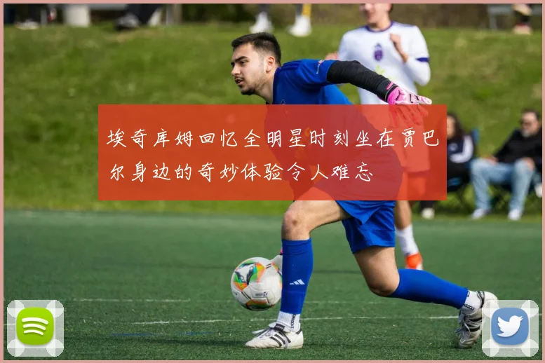 埃奇库姆回忆全明星时刻坐在贾巴尔身边的奇妙体验令人难忘