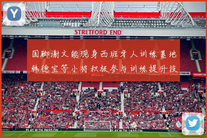 国脚谢文能现身西班牙人训练基地韩德宝等小将积极参与训练提升技艺