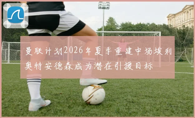 曼联计划2026年夏季重建中场埃利奥特安德森成为潜在引援目标