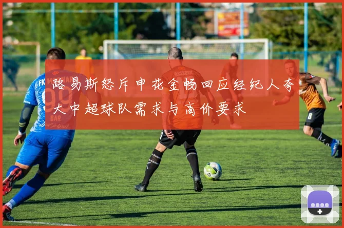 路易斯怒斥申花金畅回应经纪人夸大中超球队需求与高价要求