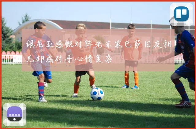 佩尼亚感慨对阵老东家巴萨旧友相见却成对手心情复杂