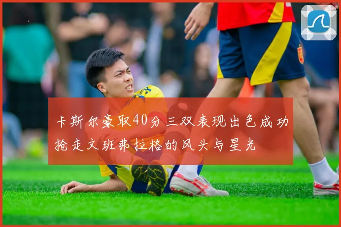 卡斯尔豪取40分三双表现出色成功抢走文班弗拉格的风头与星光