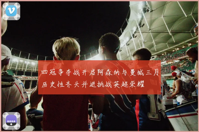 四冠争夺战开启阿森纳与曼城三月历史性齐头并进挑战英超荣耀