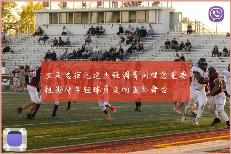 女足名宿范运杰强调青训理念重要性期待年轻球员走向国际舞台